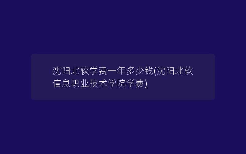 沈阳北软学费一年多少钱(沈阳北软信息职业技术学院学费)