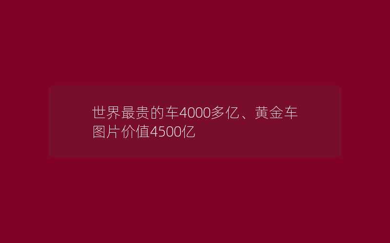 世界最贵的车4000多亿、黄金车图片价值4500亿