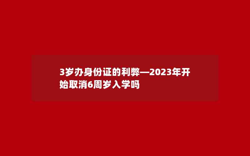 3岁办身份证的利弊—2023年开始取消6周岁入学吗