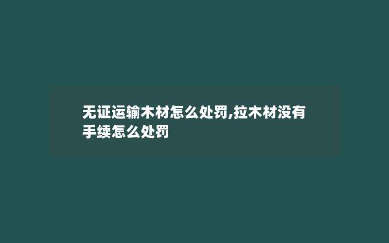 无证运输木材怎么处罚,拉木材没有手续怎么处罚