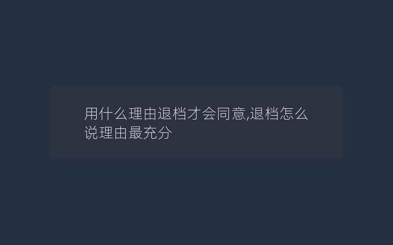 用什么理由退档才会同意,退档怎么说理由最充分