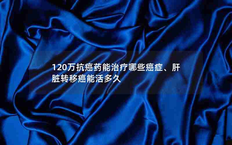 120万抗癌药能治疗哪些癌症、肝脏转移癌能活多久