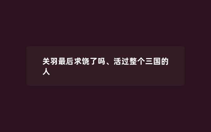 关羽最后求饶了吗、活过整个三国的人