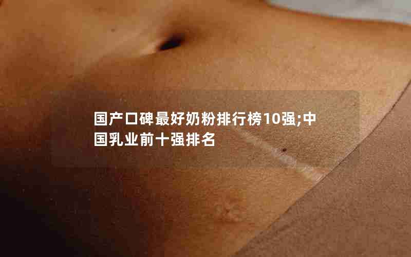 国产口碑最好奶粉排行榜10强;中国乳业前十强排名