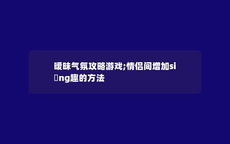 暧昧气氛攻略游戏;情侣间增加si ng趣的方法