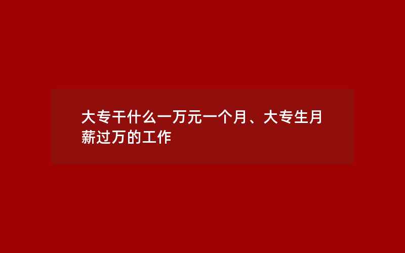 大专干什么一万元一个月、大专生月薪过万的工作