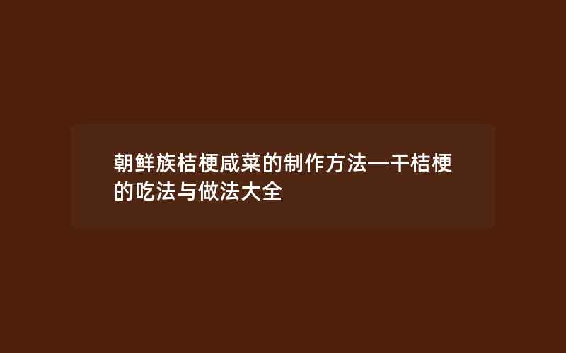 朝鲜族桔梗咸菜的制作方法—干桔梗的吃法与做法大全