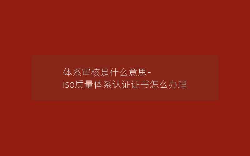 体系审核是什么意思-iso质量体系认证证书怎么办理