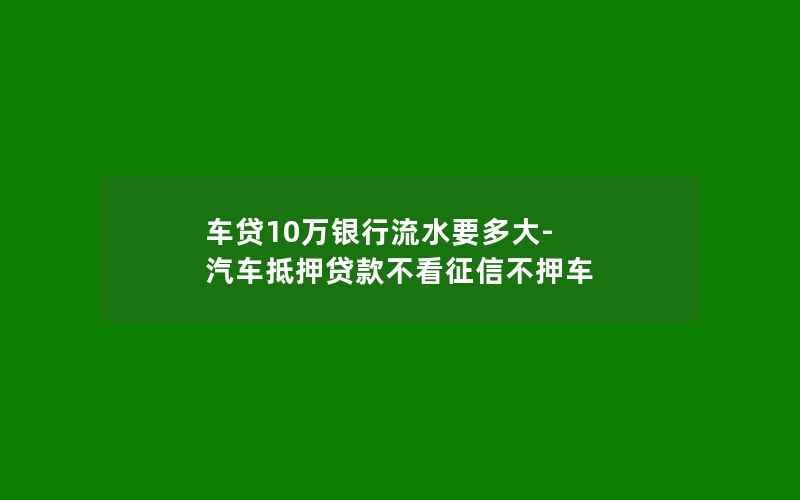 车贷10万银行流水要多大-汽车抵押贷款不看征信不押车