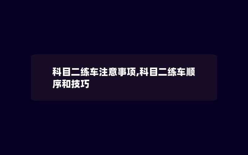 科目二练车注意事项,科目二练车顺序和技巧