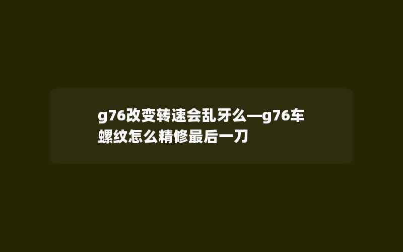 g76改变转速会乱牙么—g76车螺纹怎么精修最后一刀