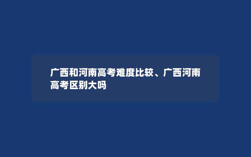 广西和河南高考难度比较、广西河南高考区别大吗