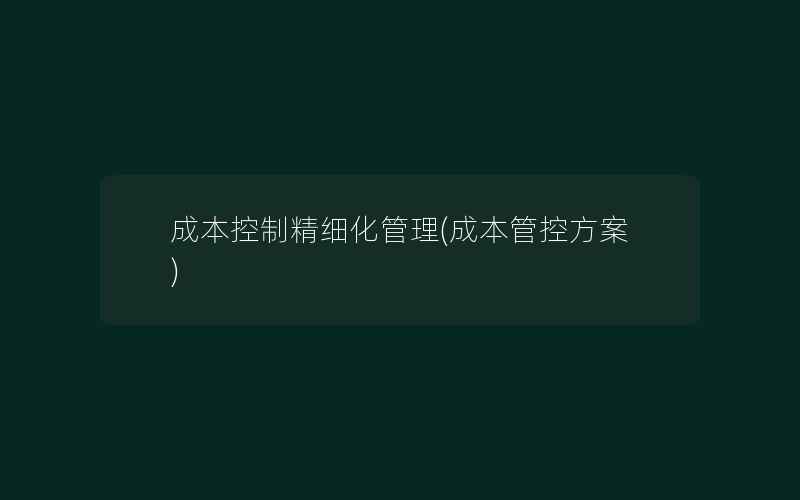 成本控制精细化管理(成本管控方案)