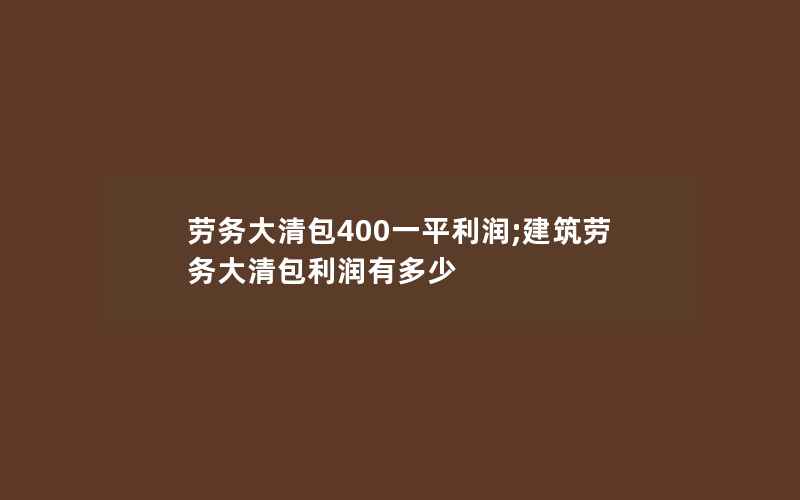 劳务大清包400一平利润;建筑劳务大清包利润有多少