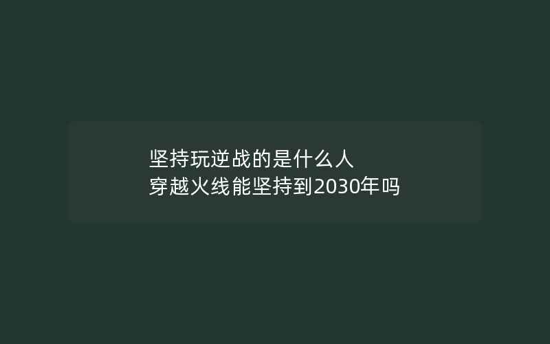 坚持玩逆战的是什么人 穿越火线能坚持到2030年吗