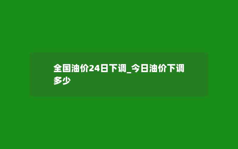 全国油价24日下调_今日油价下调多少