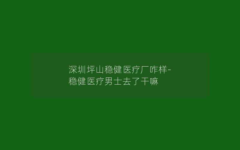 深圳坪山稳健医疗厂咋样-稳健医疗男士去了干嘛