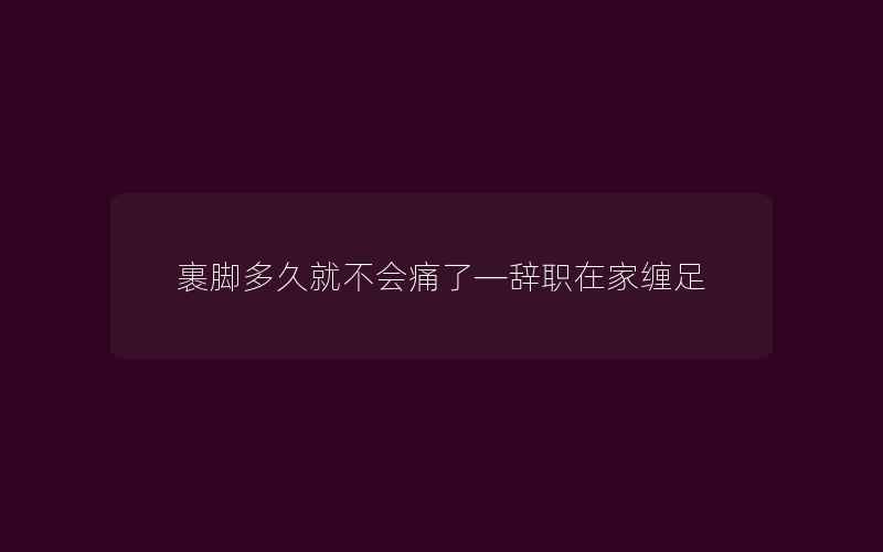 裹脚多久就不会痛了—辞职在家缠足