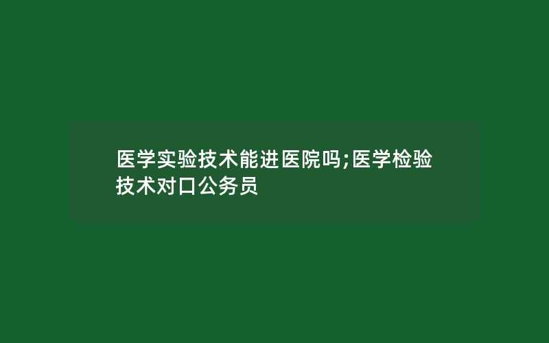 医学实验技术能进医院吗;医学检验技术对口公务员