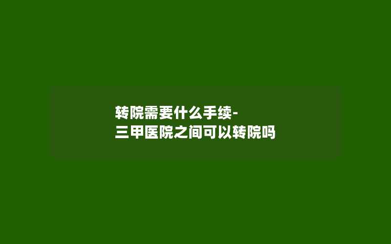 转院需要什么手续-三甲医院之间可以转院吗