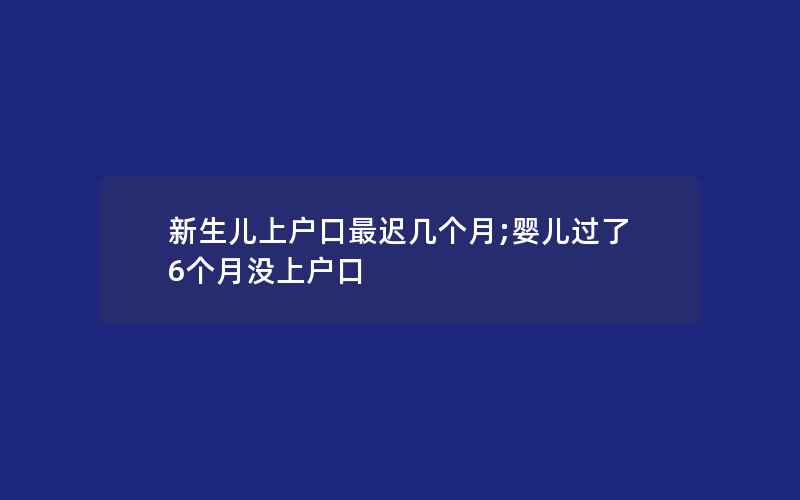 新生儿上户口最迟几个月;婴儿过了6个月没上户口