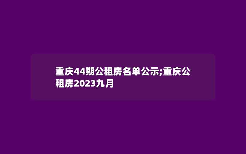 重庆44期公租房名单公示;重庆公租房2023九月