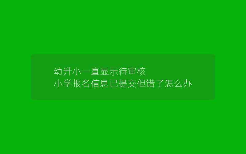 幼升小一直显示待审核 小学报名信息已提交但错了怎么办