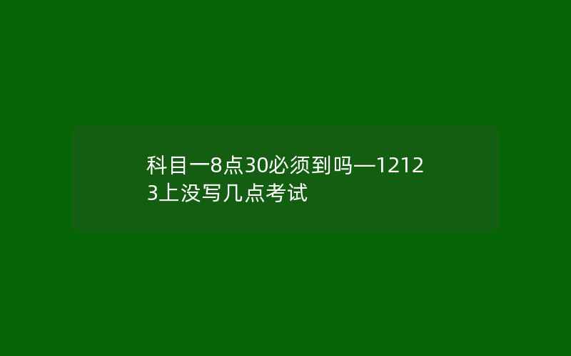 科目一8点30必须到吗—12123上没写几点考试