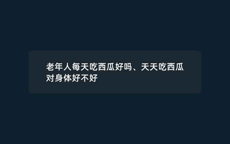 老年人每天吃西瓜好吗、天天吃西瓜对身体好不好