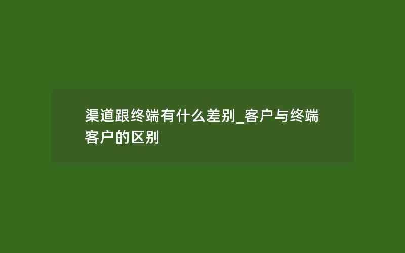 渠道跟终端有什么差别_客户与终端客户的区别