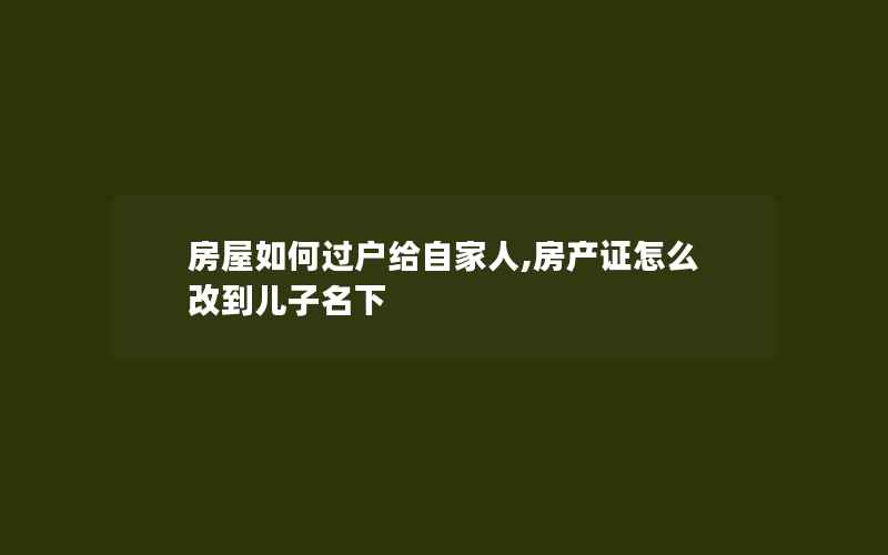 房屋如何过户给自家人,房产证怎么改到儿子名下