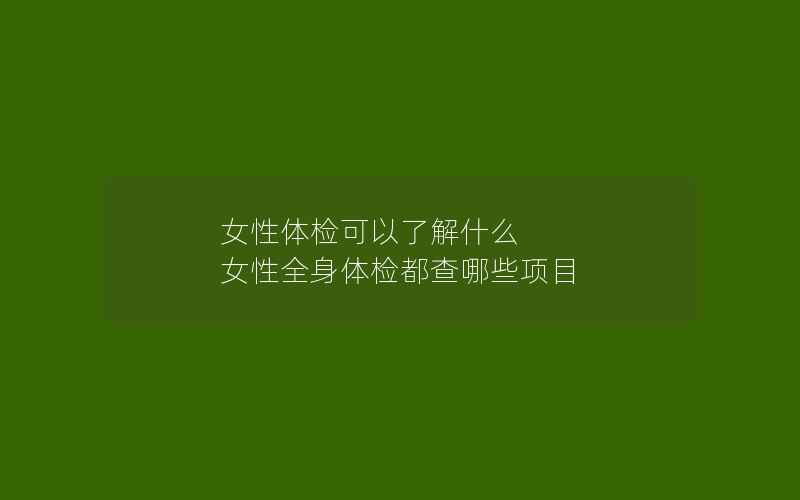 女性体检可以了解什么 女性全身体检都查哪些项目