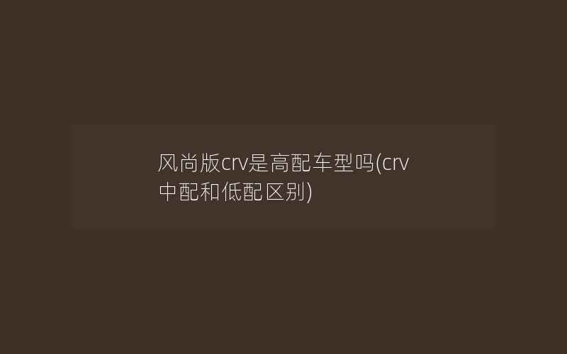 风尚版crv是高配车型吗(crv中配和低配区别)