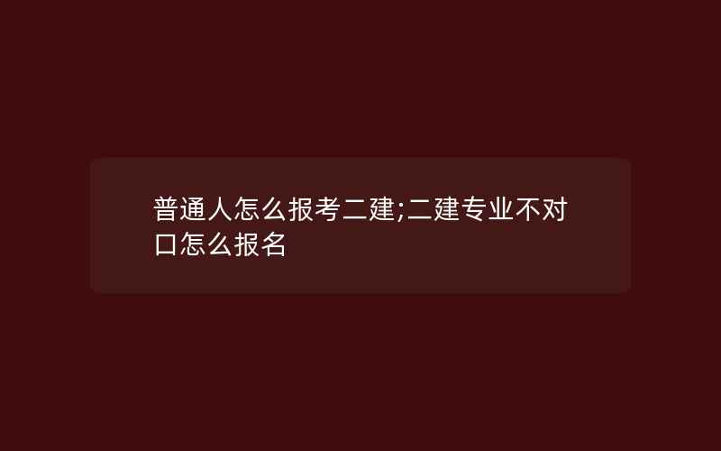 普通人怎么报考二建;二建专业不对口怎么报名