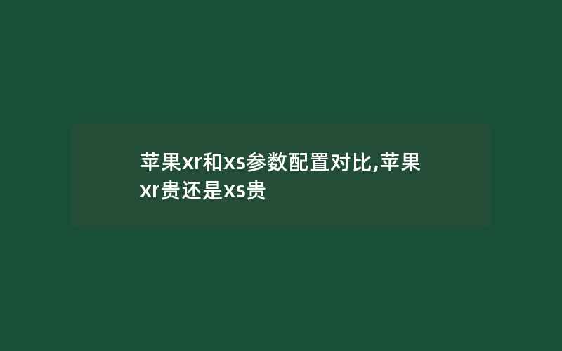 苹果xr和xs参数配置对比,苹果xr贵还是xs贵