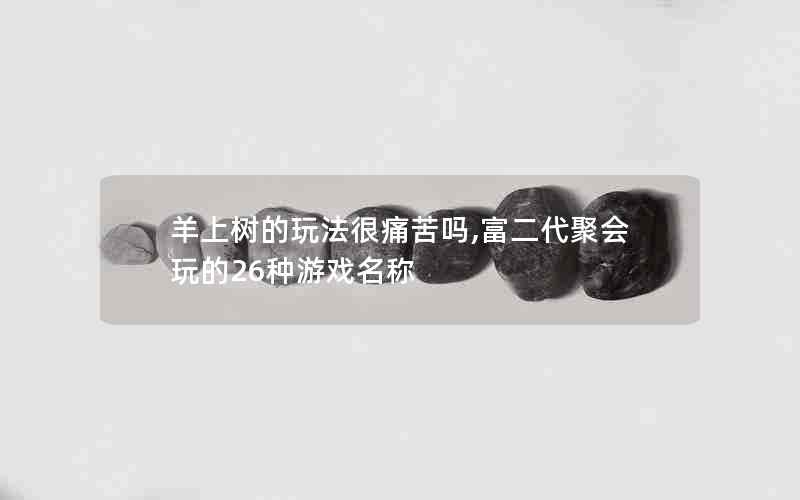 羊上树的玩法很痛苦吗,富二代聚会玩的26种游戏名称