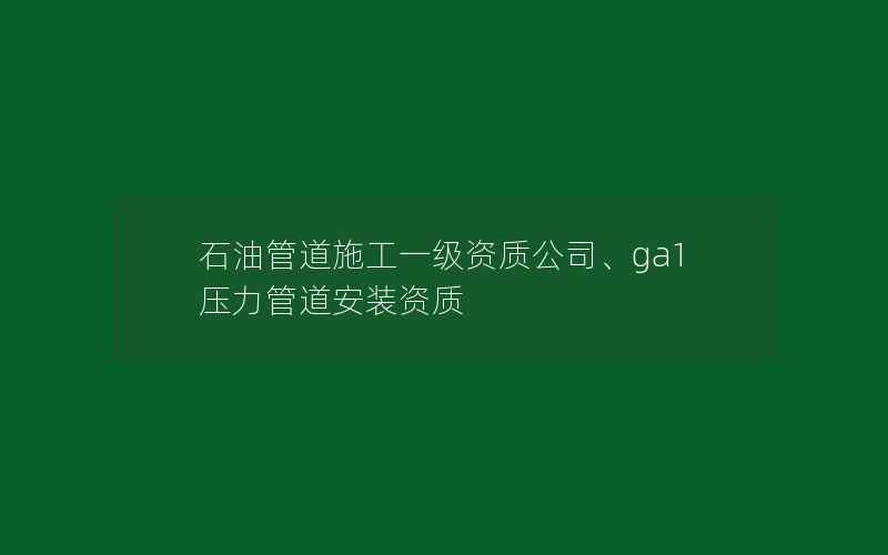 石油管道施工一级资质公司、ga1压力管道安装资质