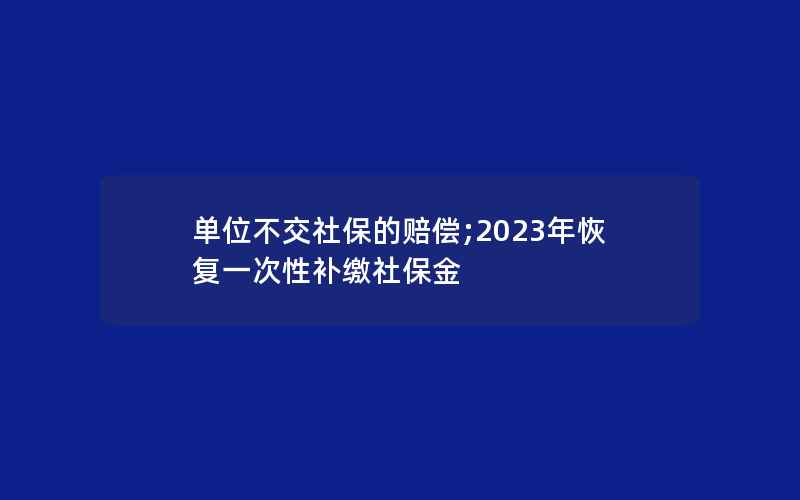 单位不交社保的赔偿;2023年恢复一次性补缴社保金