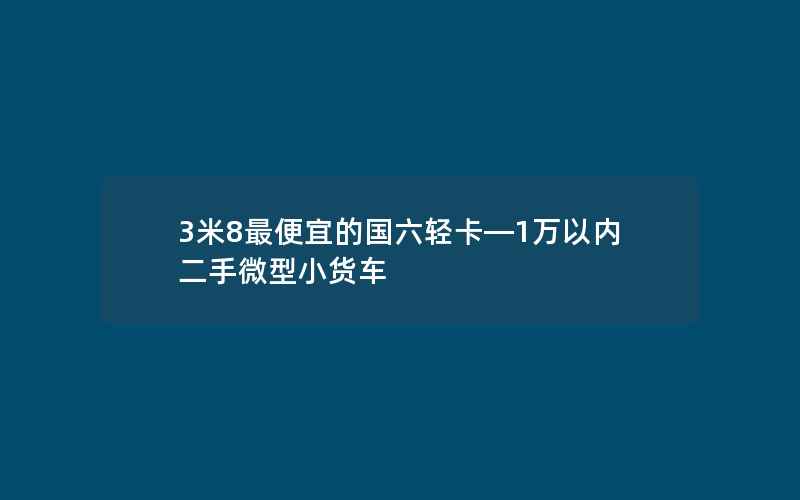 3米8最便宜的国六轻卡—1万以内二手微型小货车