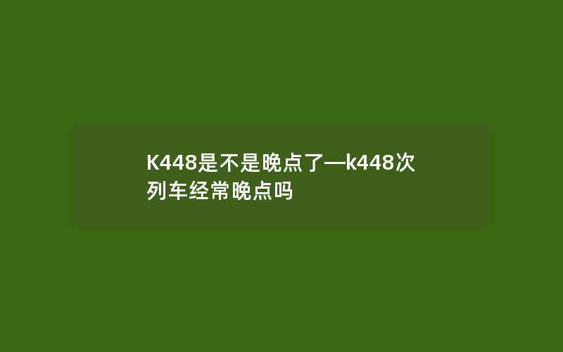 K448是不是晚点了—k448次列车经常晚点吗