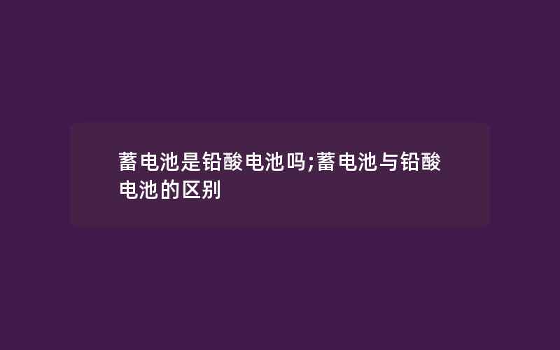 蓄电池是铅酸电池吗;蓄电池与铅酸电池的区别