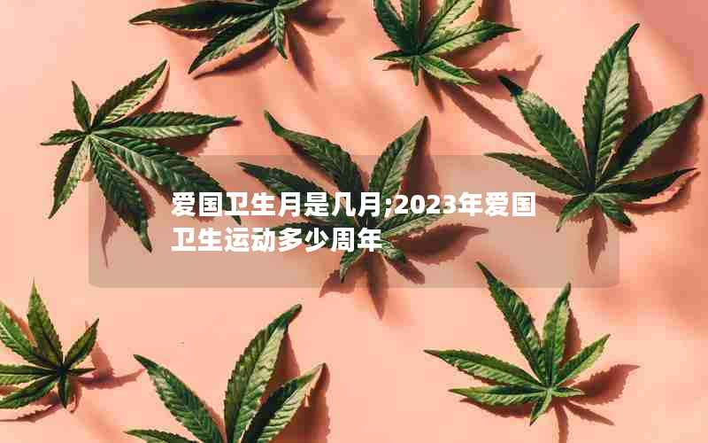 爱国卫生月是几月;2023年爱国卫生运动多少周年