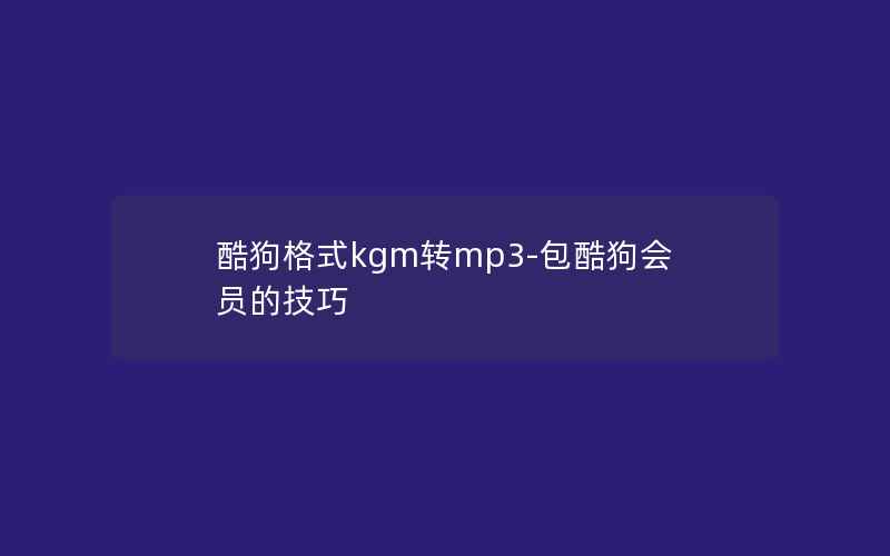 酷狗格式kgm转mp3-包酷狗会员的技巧