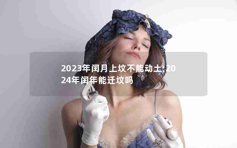 2023年闰月上坟不能动土;2024年闰年能迁坟吗