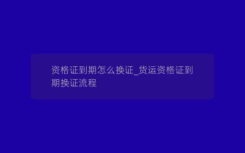 资格证到期怎么换证_货运资格证到期换证流程