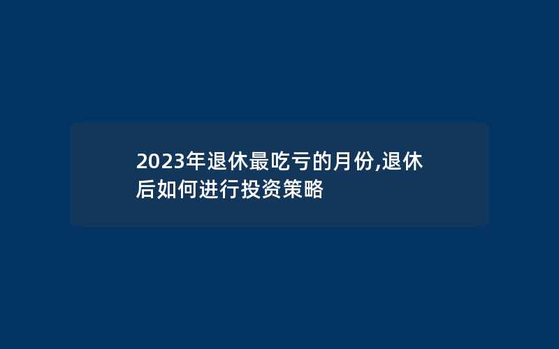 2023年退休最吃亏的月份,退休后如何进行投资策略