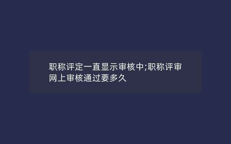 职称评定一直显示审核中;职称评审网上审核通过要多久