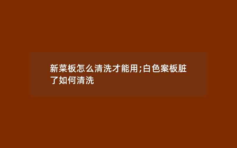 新菜板怎么清洗才能用;白色案板脏了如何清洗