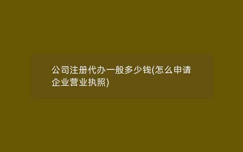 公司注册代办一般多少钱(怎么申请企业营业执照)