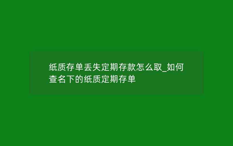 纸质存单丢失定期存款怎么取_如何查名下的纸质定期存单